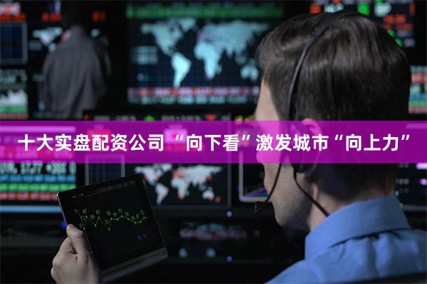 十大实盘配资公司 “向下看”激发城市“向上力”