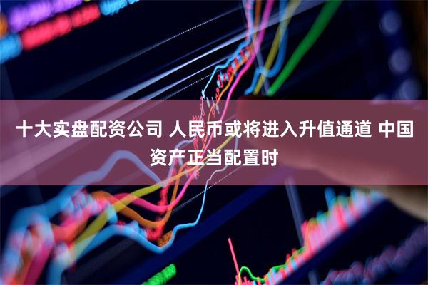 十大实盘配资公司 人民币或将进入升值通道 中国资产正当配置时