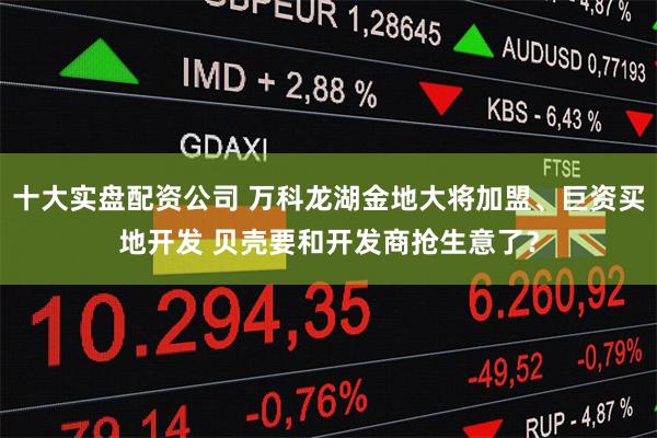 十大实盘配资公司 万科龙湖金地大将加盟、巨资买地开发 贝壳要和开发商抢生意了？