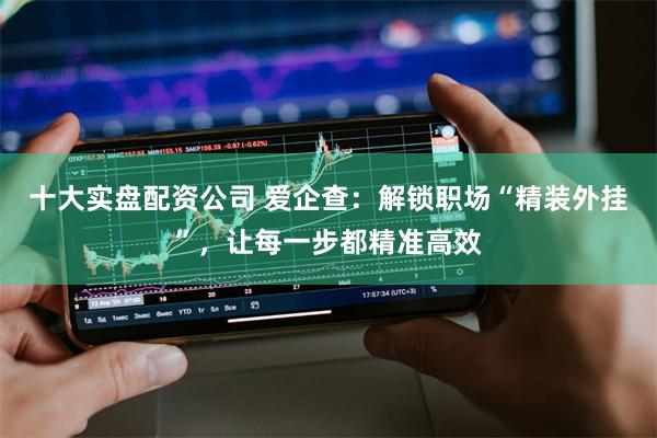 十大实盘配资公司 爱企查：解锁职场“精装外挂”，让每一步都精准高效