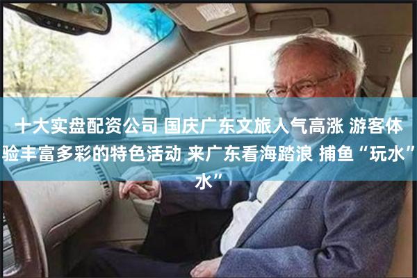 十大实盘配资公司 国庆广东文旅人气高涨 游客体验丰富多彩的特色活动 来广东看海踏浪 捕鱼“玩水”