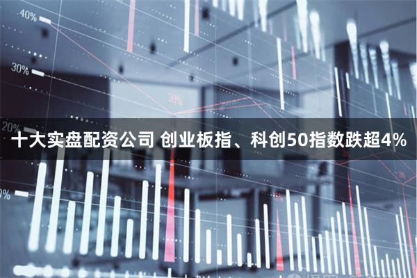 十大实盘配资公司 创业板指、科创50指数跌超4%