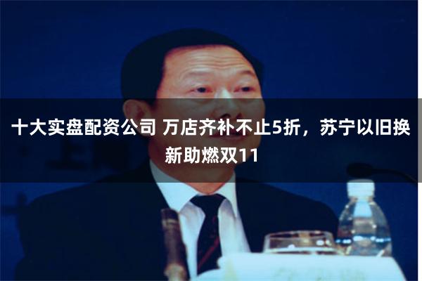 十大实盘配资公司 万店齐补不止5折，苏宁以旧换新助燃双11