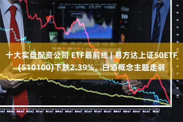 十大实盘配资公司 ETF最前线 | 易方达上证50ETF(510100)下跌2.39%，白酒概念主题走弱