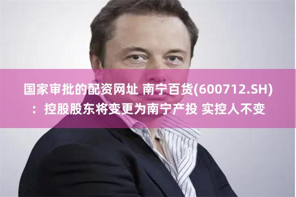 国家审批的配资网址 南宁百货(600712.SH)：控股股东将变更为南宁产投 实控人不变