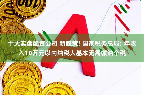 十大实盘配资公司 新政策! 国家税务总局: 年收入10万元以内纳税人基本无需缴纳个税