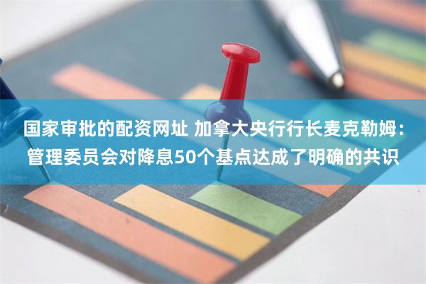 国家审批的配资网址 加拿大央行行长麦克勒姆：管理委员会对降息50个基点达成了明确的共识