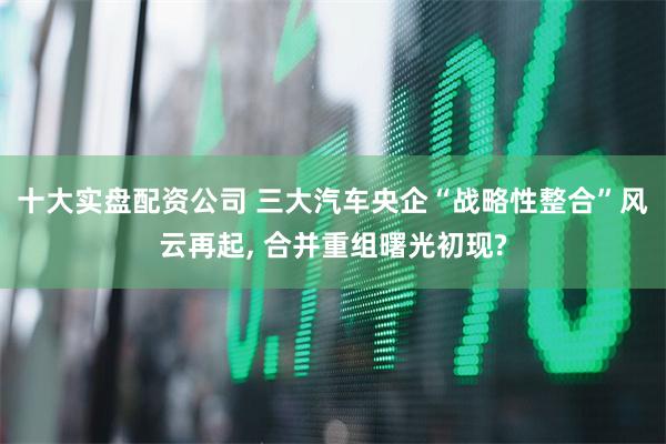 十大实盘配资公司 三大汽车央企“战略性整合”风云再起, 合并重组曙光初现?