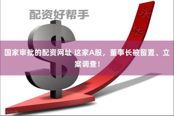 国家审批的配资网址 这家A股，董事长被留置、立案调查！