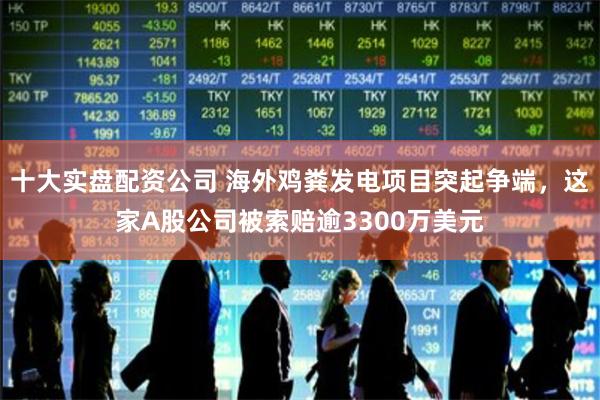 十大实盘配资公司 海外鸡粪发电项目突起争端，这家A股公司被索赔逾3300万美元