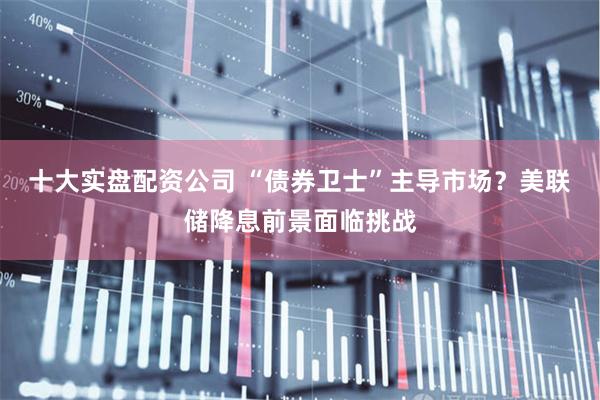 十大实盘配资公司 “债券卫士”主导市场？美联储降息前景面临挑战