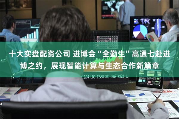 十大实盘配资公司 进博会“全勤生”高通七赴进博之约，展现智能计算与生态合作新篇章