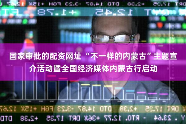 国家审批的配资网址 “不一样的内蒙古”主题宣介活动暨全国经济媒体内蒙古行启动
