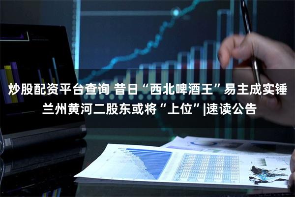 炒股配资平台查询 昔日“西北啤酒王”易主成实锤 兰州黄河二股东或将“上位”|速读公告