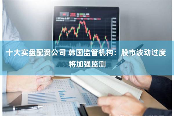 十大实盘配资公司 韩国监管机构：股市波动过度 将加强监测