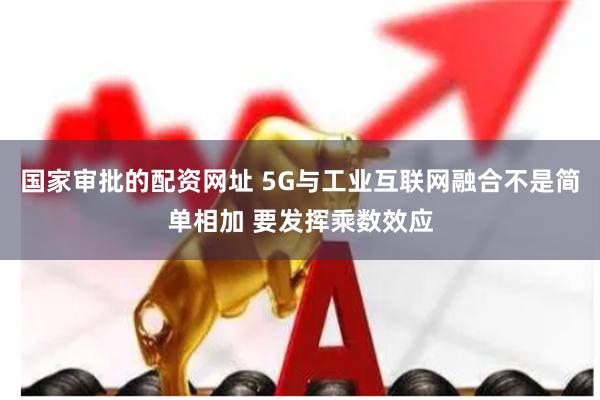 国家审批的配资网址 5G与工业互联网融合不是简单相加 要发挥乘数效应