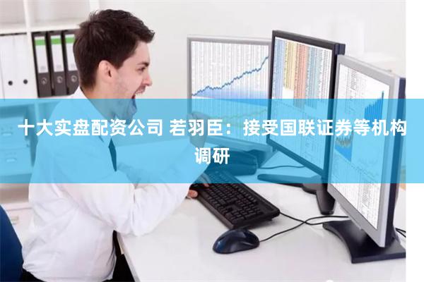十大实盘配资公司 若羽臣：接受国联证券等机构调研
