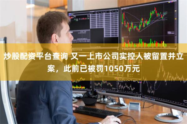 炒股配资平台查询 又一上市公司实控人被留置并立案，此前已被罚1050万元