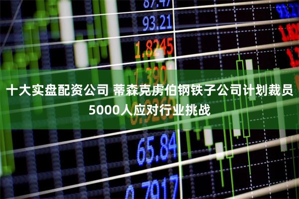 十大实盘配资公司 蒂森克虏伯钢铁子公司计划裁员5000人应对行业挑战