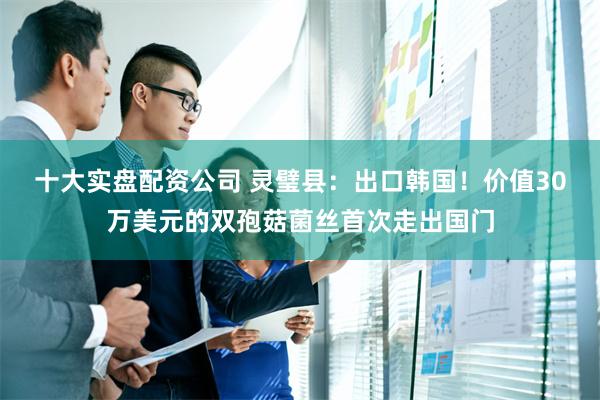 十大实盘配资公司 灵璧县：出口韩国！价值30万美元的双孢菇菌丝首次走出国门