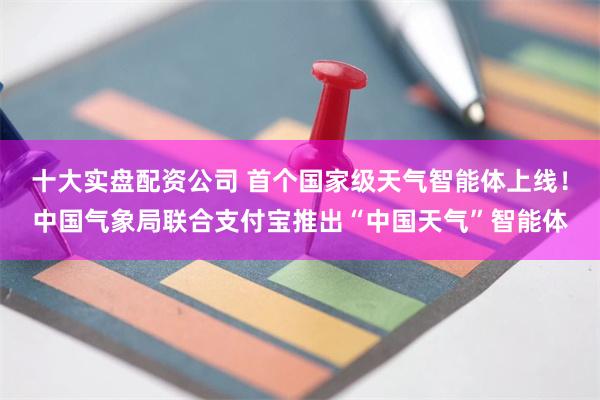 十大实盘配资公司 首个国家级天气智能体上线！中国气象局联合支付宝推出“中国天气”智能体