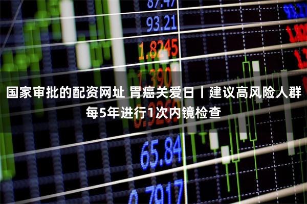国家审批的配资网址 胃癌关爱日丨建议高风险人群每5年进行1次内镜检查