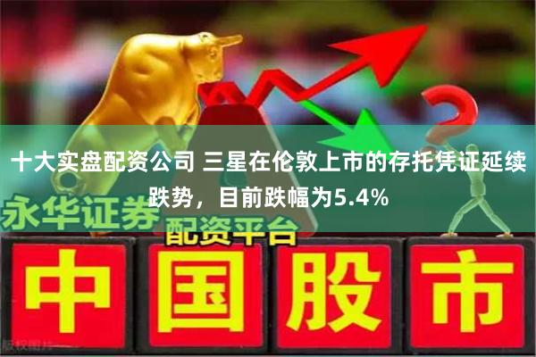 十大实盘配资公司 三星在伦敦上市的存托凭证延续跌势，目前跌幅为5.4%