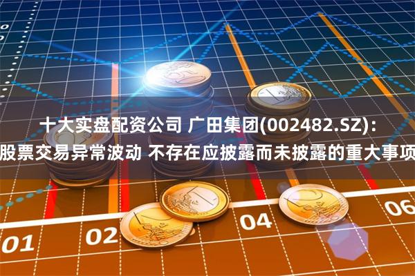 十大实盘配资公司 广田集团(002482.SZ)：股票交易异常波动 不存在应披露而未披露的重大事项