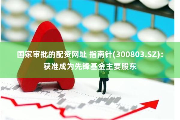 国家审批的配资网址 指南针(300803.SZ)：获准成为先锋基金主要股东