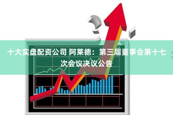 十大实盘配资公司 阿莱德：第三届董事会第十七次会议决议公告