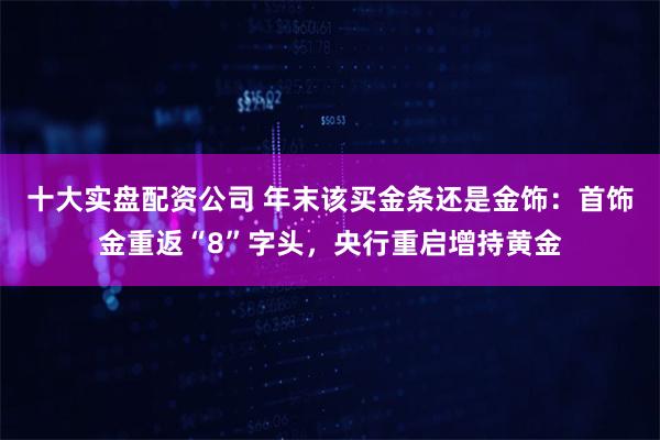 十大实盘配资公司 年末该买金条还是金饰：首饰金重返“8”字头，央行重启增持黄金