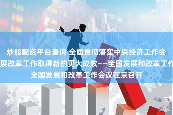 炒股配资平台查询 全面贯彻落实中央经济工作会议精神 推动发展改革工作取得新的更大成效——全国发展和改革工作会议在京召开