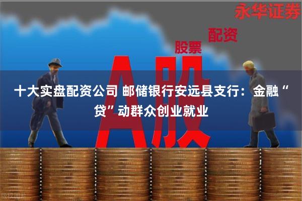 十大实盘配资公司 邮储银行安远县支行：金融“贷”动群众创业就业
