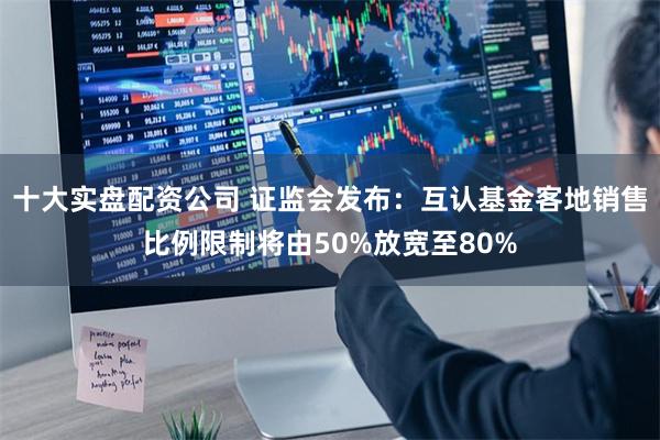 十大实盘配资公司 证监会发布：互认基金客地销售比例限制将由50%放宽至80%