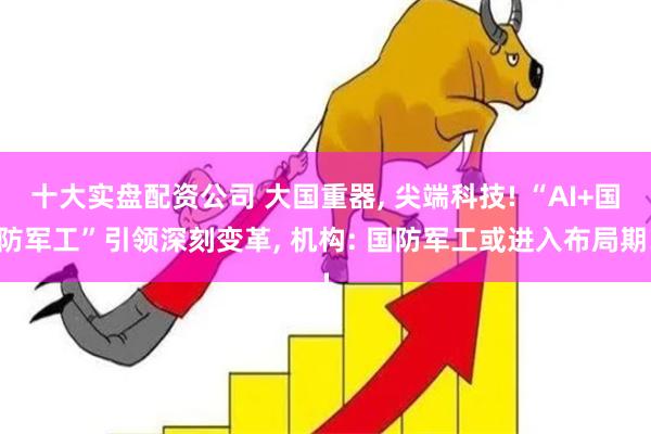 十大实盘配资公司 大国重器, 尖端科技! “AI+国防军工”引领深刻变革, 机构: 国防军工或进入布局期!
