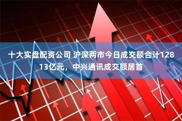 十大实盘配资公司 沪深两市今日成交额合计12813亿元，中兴通讯成交额居首