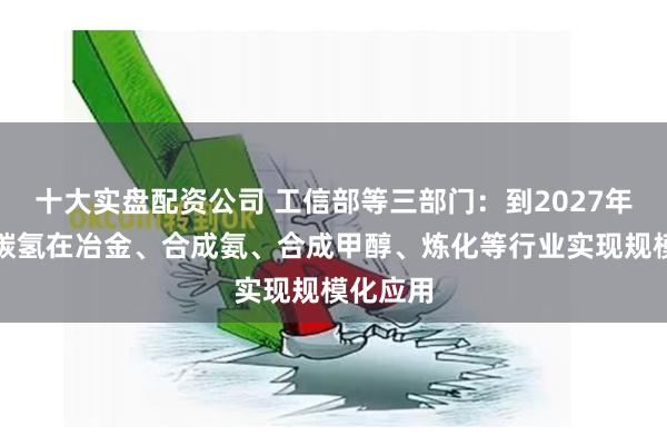 十大实盘配资公司 工信部等三部门：到2027年清洁低碳氢在冶金、合成氨、合成甲醇、炼化等行业实现规模化应用
