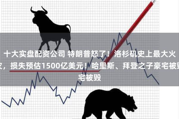 十大实盘配资公司 特朗普怒了！洛杉矶史上最大火灾，损失预估1500亿美元！哈里斯、拜登之子豪宅被毁