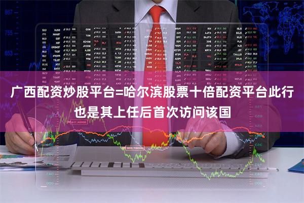 广西配资炒股平台=哈尔滨股票十倍配资平台此行也是其上任后首次访问该国