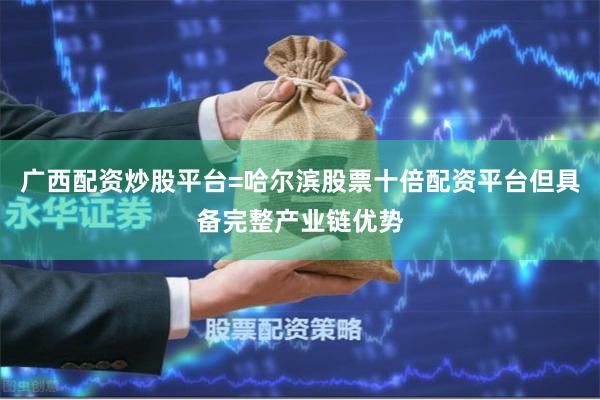 广西配资炒股平台=哈尔滨股票十倍配资平台但具备完整产业链优势