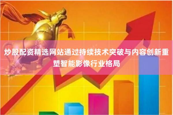 炒股配资精选网站通过持续技术突破与内容创新重塑智能影像行业格局