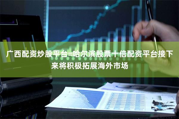 广西配资炒股平台=哈尔滨股票十倍配资平台接下来将积极拓展海外市场