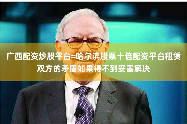 广西配资炒股平台=哈尔滨股票十倍配资平台租赁双方的矛盾如果得不到妥善解决