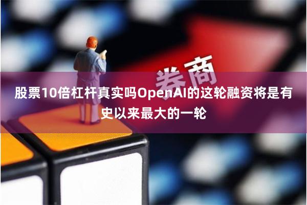 股票10倍杠杆真实吗OpenAI的这轮融资将是有史以来最大的一轮
