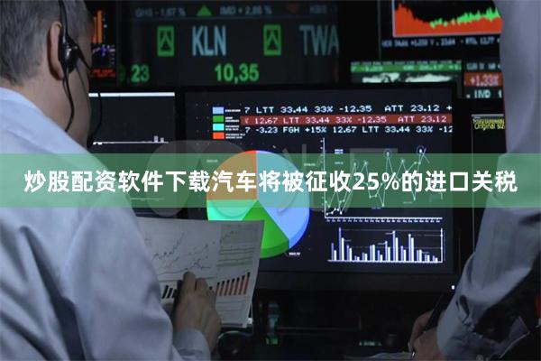 炒股配资软件下载汽车将被征收25%的进口关税