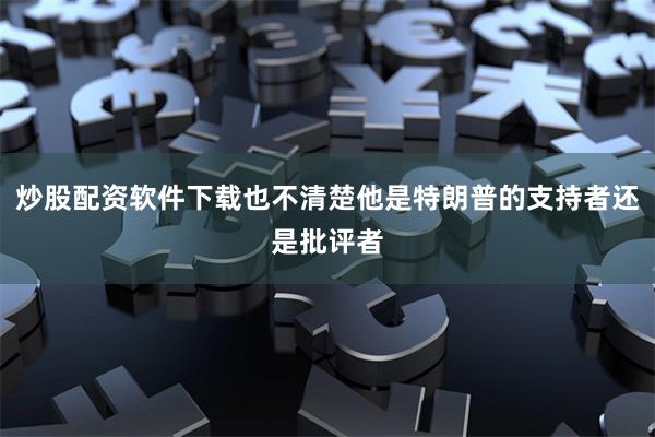 炒股配资软件下载也不清楚他是特朗普的支持者还是批评者