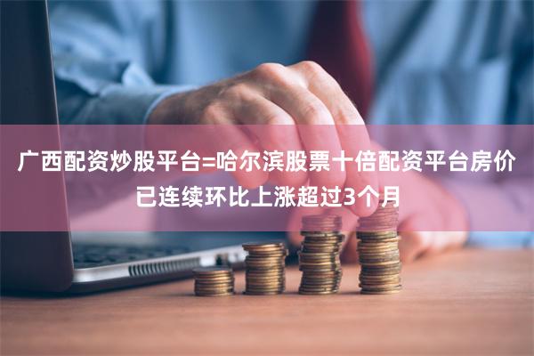 广西配资炒股平台=哈尔滨股票十倍配资平台房价已连续环比上涨超过3个月