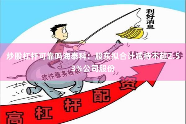 炒股杠杆可靠吗海泰科:股东拟合计减持不超2.53%公司股份
