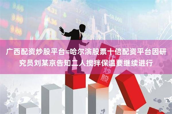 广西配资炒股平台=哈尔滨股票十倍配资平台因研究员刘某京告知二人搅拌保温要继续进行