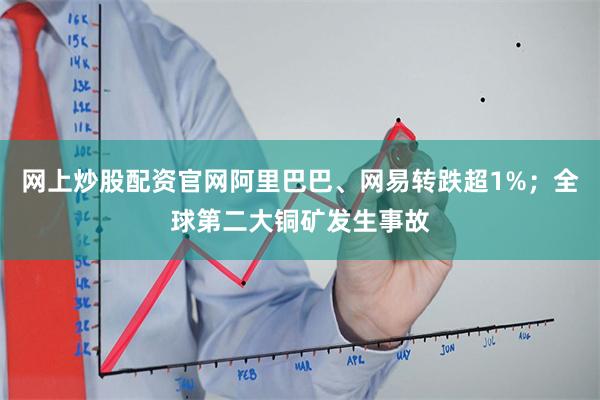 网上炒股配资官网阿里巴巴、网易转跌超1%;全球第二大铜矿发生事故